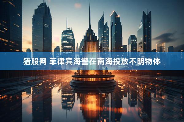猎股网 菲律宾海警在南海投放不明物体