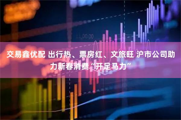 交易鑫优配 出行热、票房红、文旅旺 沪市公司助力新春消费“开足马力”