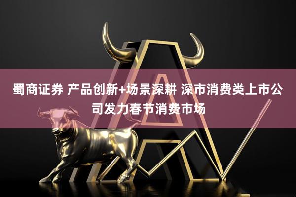 蜀商证券 产品创新+场景深耕 深市消费类上市公司发力春节消费市场