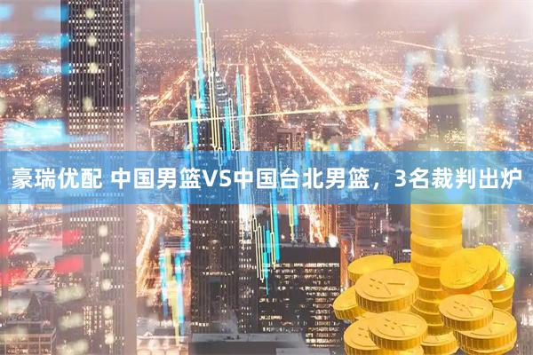 豪瑞优配 中国男篮VS中国台北男篮，3名裁判出炉