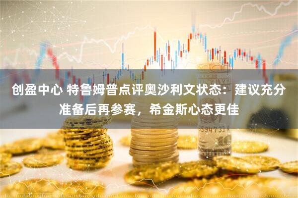 创盈中心 特鲁姆普点评奥沙利文状态：建议充分准备后再参赛，希金斯心态更佳