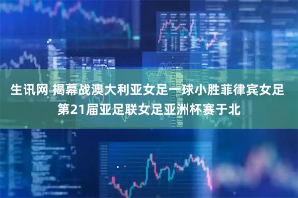 生讯网 揭幕战澳大利亚女足一球小胜菲律宾女足 第21届亚足联女足亚洲杯赛于北