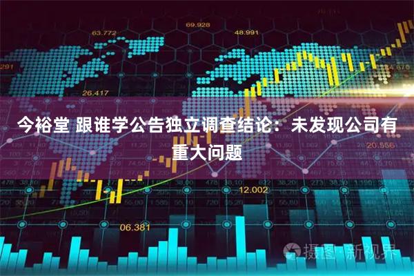今裕堂 跟谁学公告独立调查结论：未发现公司有重大问题