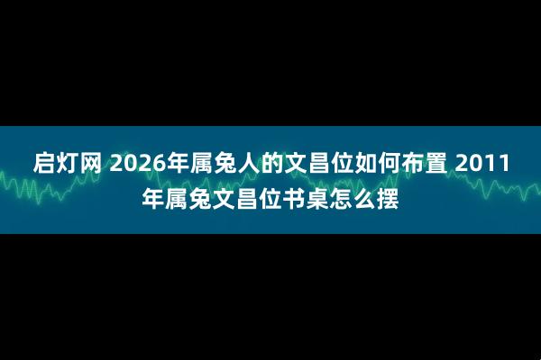 启灯网 2026年属兔人的文昌位如何布置 2011年属兔文昌位书桌怎么摆