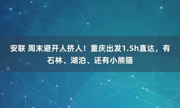 安联 周末避开人挤人！重庆出发1.5h直达，有石林、湖泊、还有小熊猫