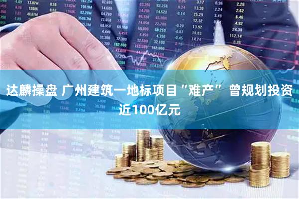 达麟操盘 广州建筑一地标项目“难产” 曾规划投资近100亿元