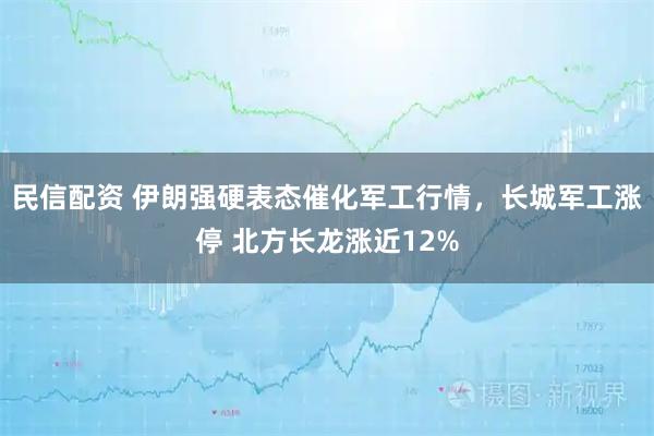 民信配资 伊朗强硬表态催化军工行情，长城军工涨停 北方长龙涨近12%