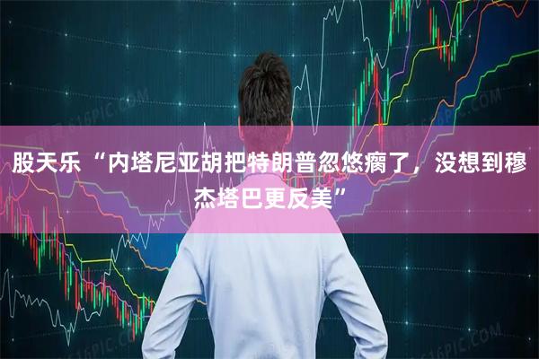 股天乐 “内塔尼亚胡把特朗普忽悠瘸了，没想到穆杰塔巴更反美”