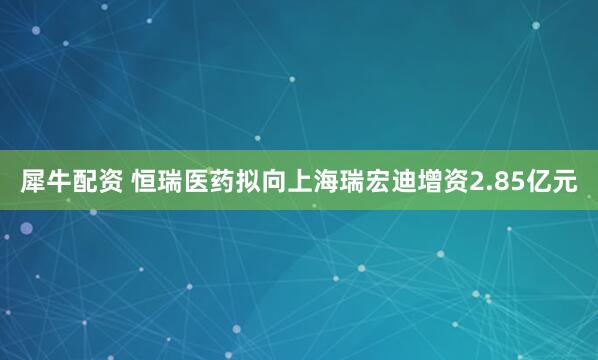 犀牛配资 恒瑞医药拟向上海瑞宏迪增资2.85亿元