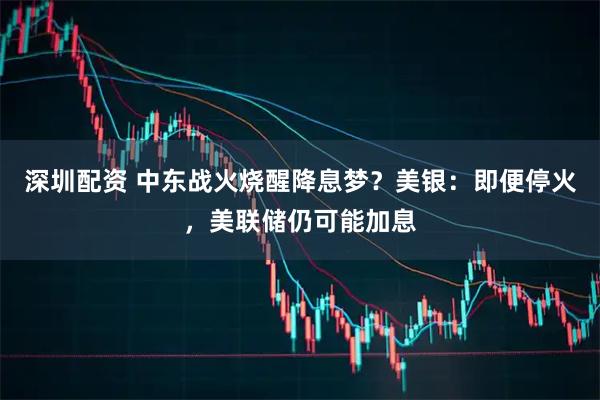 深圳配资 中东战火烧醒降息梦？美银：即便停火，美联储仍可能加息