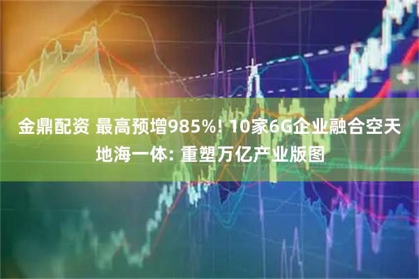 金鼎配资 最高预增985%! 10家6G企业融合空天地海一体: 重塑万亿产业版图