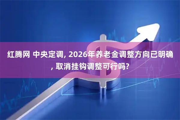 红腾网 中央定调, 2026年养老金调整方向已明确, 取消挂钩调整可行吗?