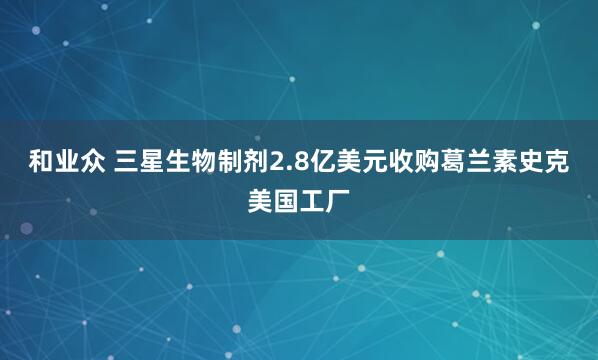 和业众 三星生物制剂2.8亿美元收购葛兰素史克美国工厂