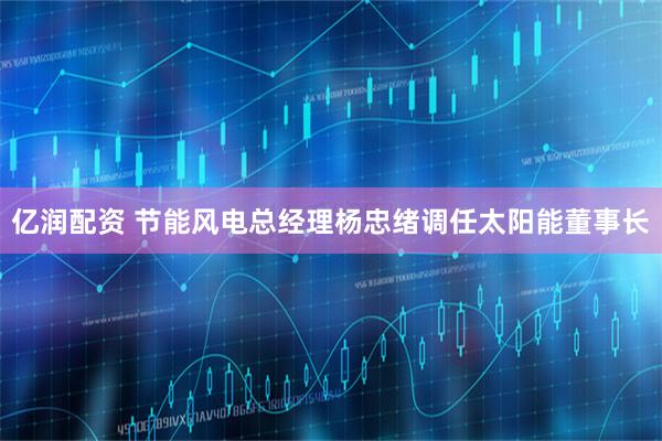 亿润配资 节能风电总经理杨忠绪调任太阳能董事长
