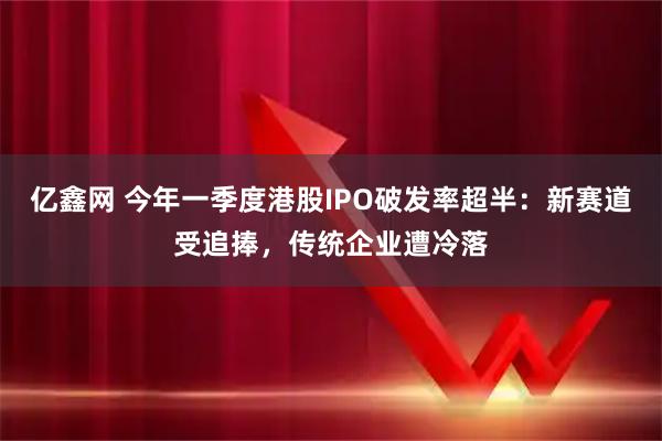 亿鑫网 今年一季度港股IPO破发率超半：新赛道受追捧，传统企业遭冷落