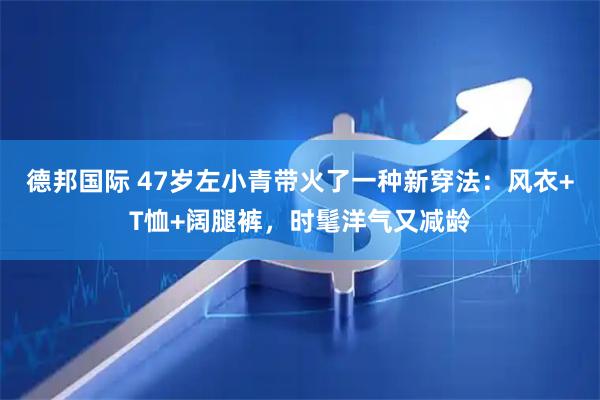 德邦国际 47岁左小青带火了一种新穿法：风衣+T恤+阔腿裤，时髦洋气又减龄
