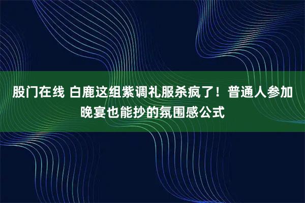 股门在线 白鹿这组紫调礼服杀疯了！普通人参加晚宴也能抄的氛围感公式
