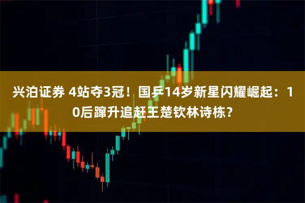 兴泊证券 4站夺3冠！国乒14岁新星闪耀崛起：10后蹿升追赶王楚钦林诗栋？