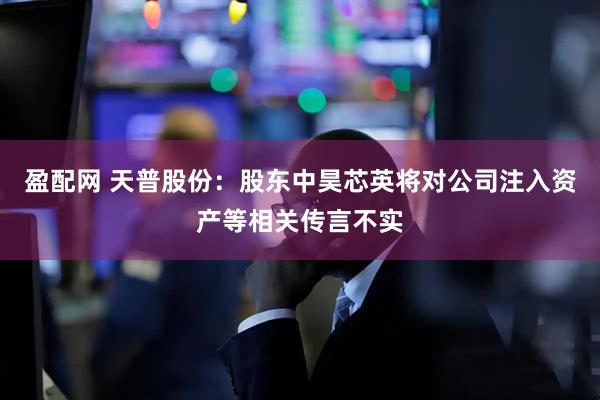 盈配网 天普股份：股东中昊芯英将对公司注入资产等相关传言不实