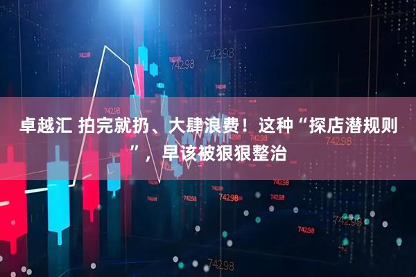 卓越汇 拍完就扔、大肆浪费！这种“探店潜规则”，早该被狠狠整治