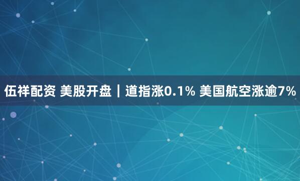 伍祥配资 美股开盘｜道指涨0.1% 美国航空涨逾7%