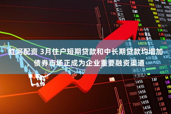 红河配资 3月住户短期贷款和中长期贷款均增加，债券市场正成为企业重要融资渠道