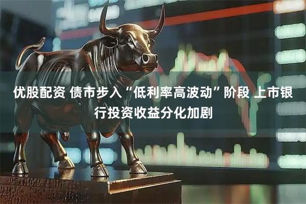 优股配资 债市步入“低利率高波动”阶段 上市银行投资收益分化加剧