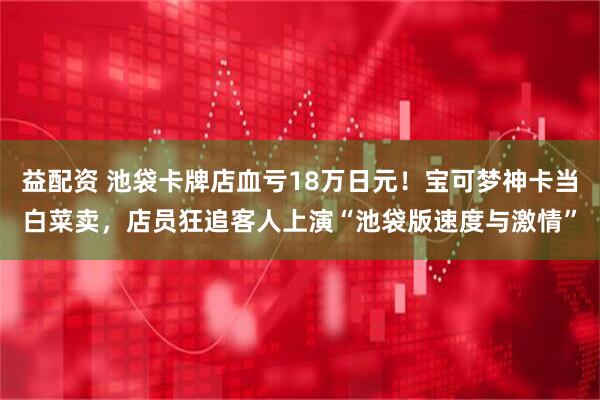 益配资 池袋卡牌店血亏18万日元！宝可梦神卡当白菜卖，店员狂追客人上演“池袋版速度与激情”
