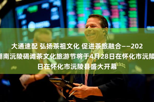 大通速配 弘扬茶祖文化 促进茶旅融合——2026茶祖节暨湖南沅陵碣滩茶文化旅游节将于4月28日在怀化市沅陵县盛大开幕