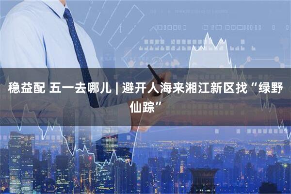 稳益配 五一去哪儿 | 避开人海来湘江新区找“绿野仙踪”