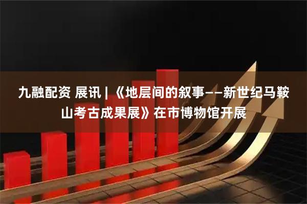 九融配资 展讯 | 《地层间的叙事——新世纪马鞍山考古成果展》在市博物馆开展