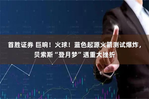 首胜证券 巨响！火球！蓝色起源火箭测试爆炸，贝索斯“登月梦”遇重大挫折