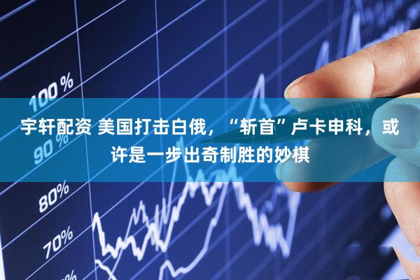 宇轩配资 美国打击白俄,“斩首”卢卡申科,或许是一步出奇制胜的妙棋