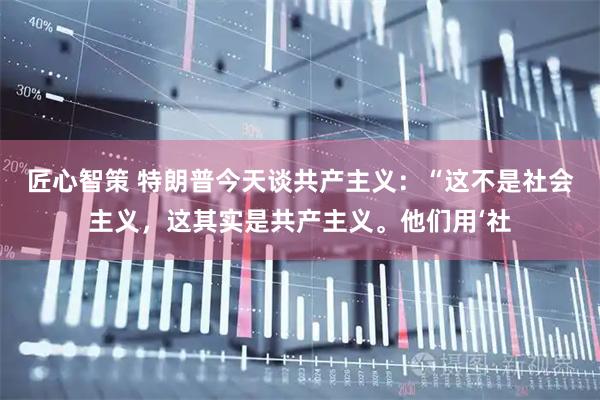 匠心智策 特朗普今天谈共产主义：“这不是社会主义，这其实是共产主义。他们用‘社