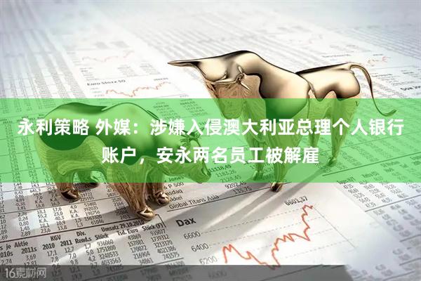 永利策略 外媒：涉嫌入侵澳大利亚总理个人银行账户，安永两名员工被解雇