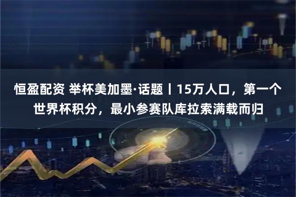 恒盈配资 举杯美加墨·话题丨15万人口，第一个世界杯积分，最小参赛队库拉索满载而归