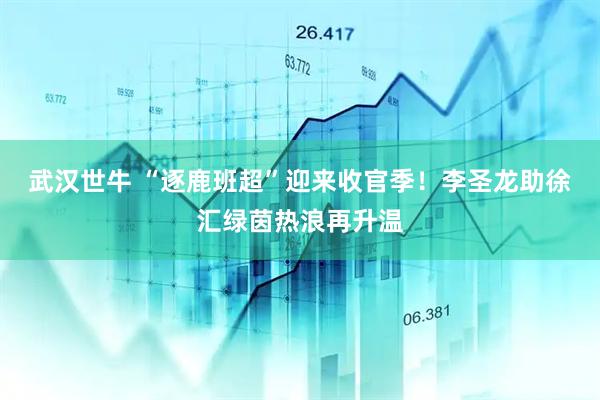 武汉世牛 “逐鹿班超”迎来收官季!李圣龙助徐汇绿茵热浪再升温