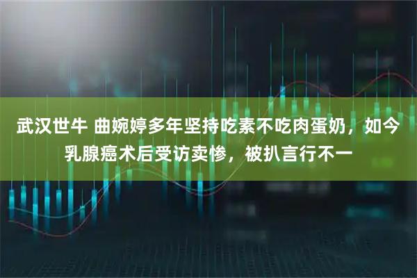 武汉世牛 曲婉婷多年坚持吃素不吃肉蛋奶,如今乳腺癌术后受访卖惨,被扒言行不一