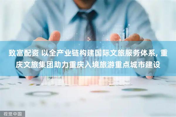 致富配资 以全产业链构建国际文旅服务体系, 重庆文旅集团助力重庆入境旅游重点城市建设