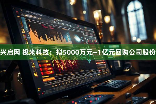 兴启网 极米科技：拟5000万元—1亿元回购公司股份
