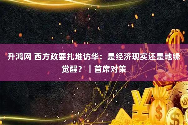 升鸿网 西方政要扎堆访华:是经济现实还是地缘觉醒?|首席对策