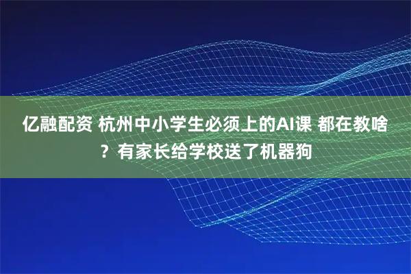 亿融配资 杭州中小学生必须上的AI课 都在教啥？有家长给学校送了机器狗
