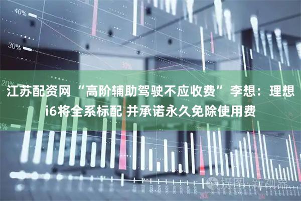 江苏配资网 “高阶辅助驾驶不应收费” 李想：理想i6将全系标配 并承诺永久免除使用费