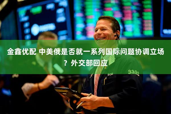 金鑫优配 中美俄是否就一系列国际问题协调立场？外交部回应