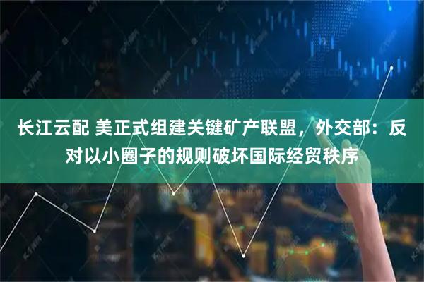 长江云配 美正式组建关键矿产联盟，外交部：反对以小圈子的规则破坏国际经贸秩序
