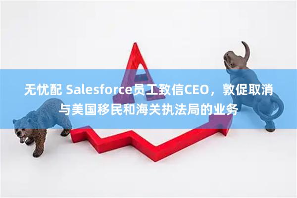 无忧配 Salesforce员工致信CEO，敦促取消与美国移民和海关执法局的业务