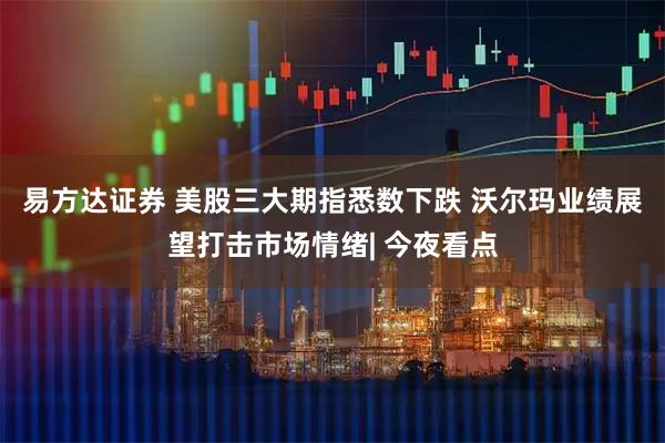易方达证券 美股三大期指悉数下跌 沃尔玛业绩展望打击市场情绪| 今夜看点