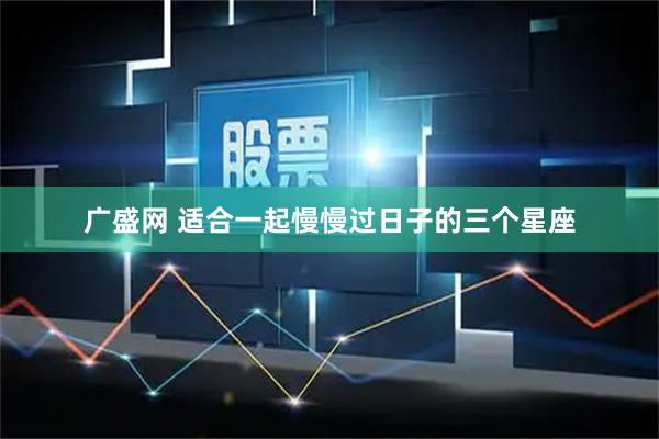 广盛网 适合一起慢慢过日子的三个星座