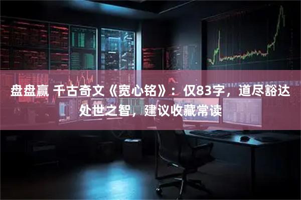 盘盘赢 千古奇文《宽心铭》：仅83字，道尽豁达处世之智，建议收藏常读