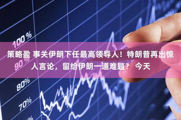 策略盈 事关伊朗下任最高领导人！特朗普再出惊人言论，留给伊朗一道难题？ 今天